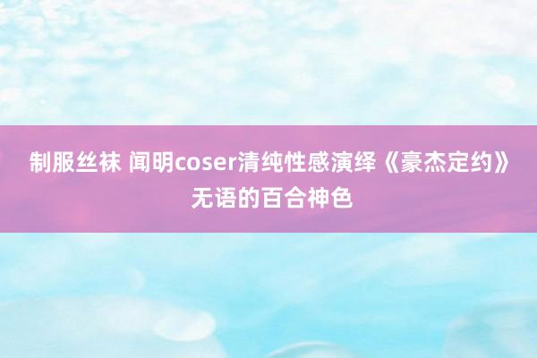 制服丝袜 闻明coser清纯性感演绎《豪杰定约》 无语的百合神色