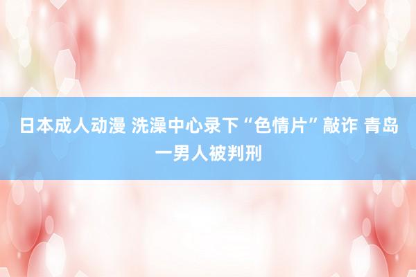 日本成人动漫 洗澡中心录下“色情片”敲诈 青岛一男人被判刑