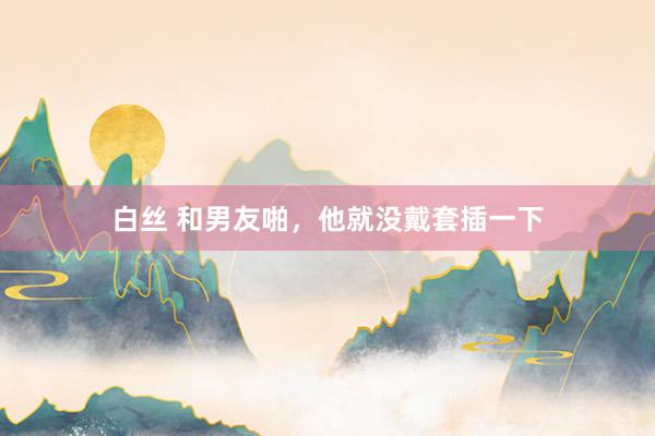 白丝 和男友啪,他就没戴套插一下