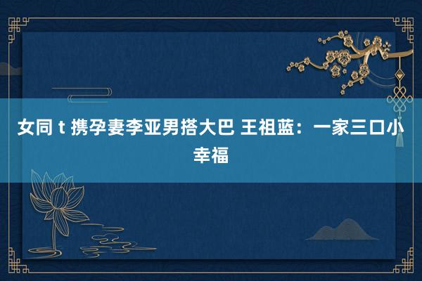 女同 t 携孕妻李亚男搭大巴 王祖蓝：一家三口小幸福