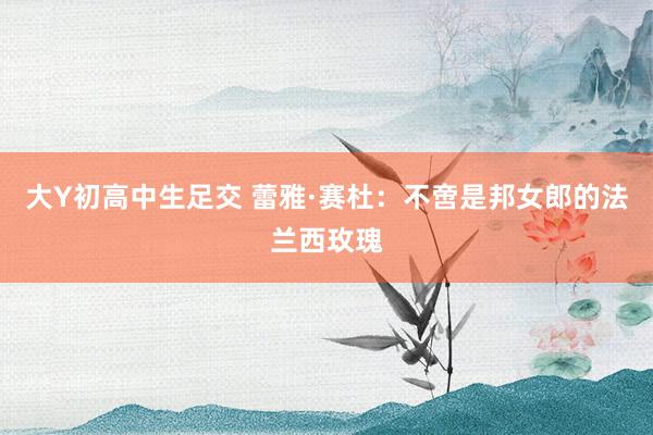 大Y初高中生足交 蕾雅·赛杜：不啻是邦女郎的法兰西玫瑰