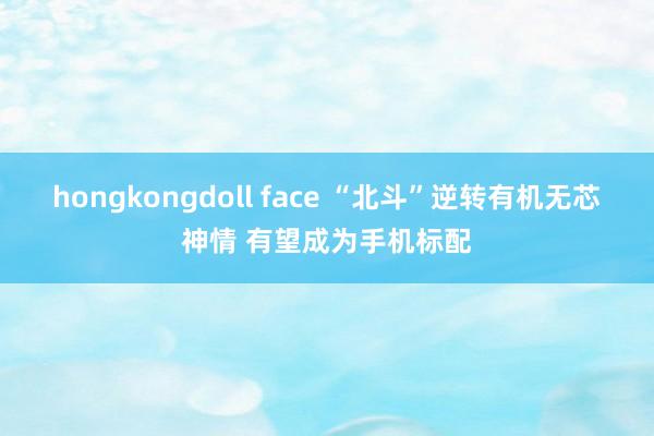 hongkongdoll face “北斗”逆转有机无芯神情 有望成为手机标配