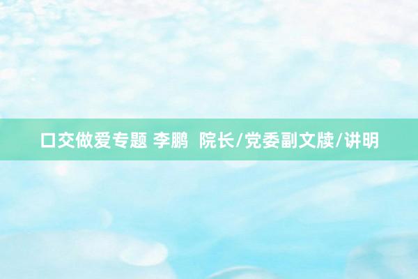口交做爱专题 李鹏  院长/党委副文牍/讲明