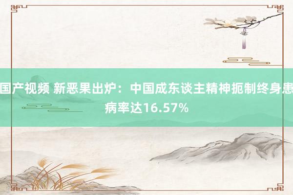 国产视频 新恶果出炉：中国成东谈主精神扼制终身患病率达16.57%