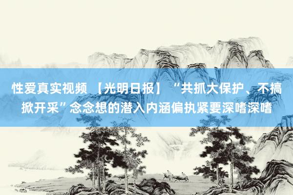 性爱真实视频 【光明日报】 “共抓大保护、不搞掀开采”念念想的潜入内涵偏执紧要深嗜深嗜