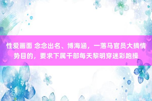性爱画面 念念出名、博海涵，一落马官员大搞情势目的，要求下属干部每天黎明穿迷彩跑操