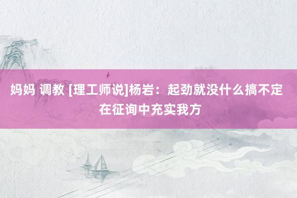 妈妈 调教 [理工师说]杨岩：起劲就没什么搞不定  在征询中充实我方