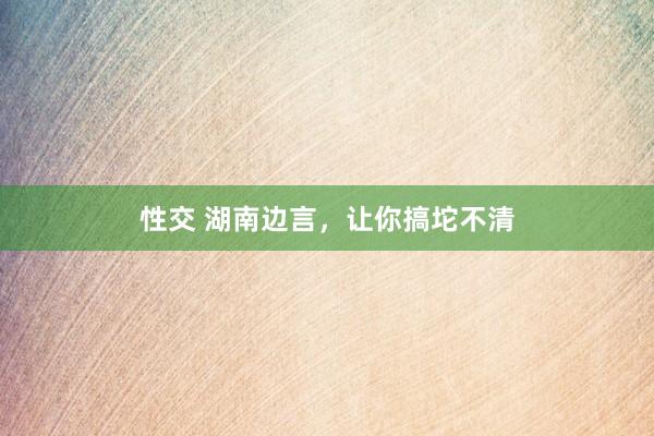 性交 湖南边言，让你搞坨不清
