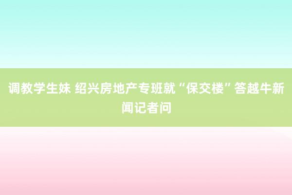 调教学生妹 绍兴房地产专班就“保交楼”答越牛新闻记者问