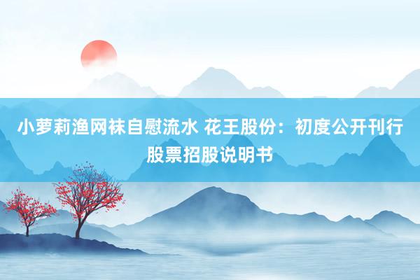 小萝莉渔网袜自慰流水 花王股份：初度公开刊行股票招股说明书