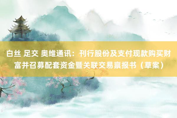白丝 足交 奥维通讯：刊行股份及支付现款购买财富并召募配套资金暨关联交易禀报书（草案）