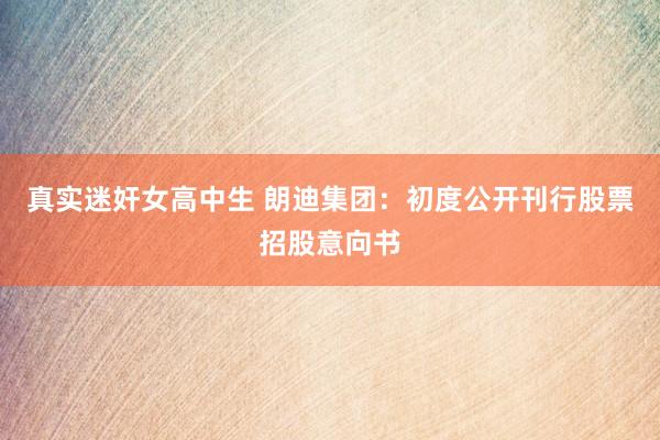 真实迷奸女高中生 朗迪集团：初度公开刊行股票招股意向书