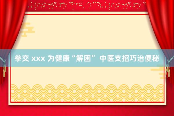 拳交 xxx 为健康“解困” 中医支招巧治便秘
