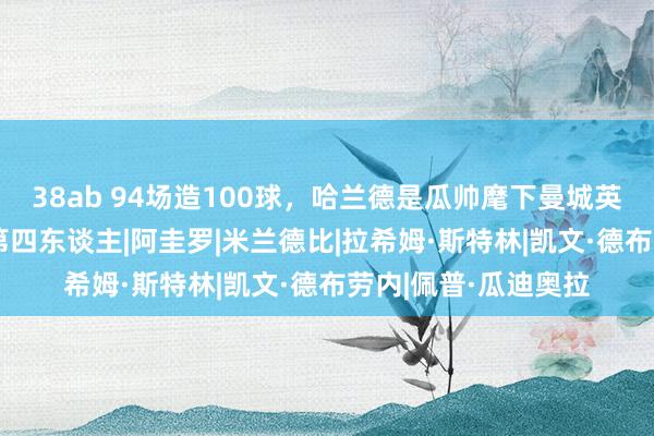 38ab 94场造100球,哈兰德是瓜帅麾下曼城英超参与至少100球第四东谈主|阿圭罗|米兰德比|拉希姆·斯特林|凯文·德布劳内|佩普·瓜迪奥拉