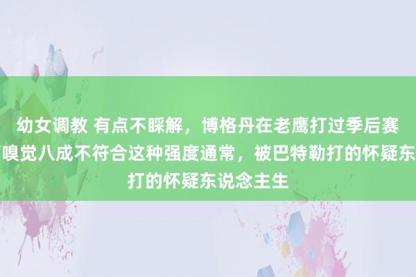 幼女调教 有点不睬解,博格丹在老鹰打过季后赛呀,若何嗅觉八成不符合这种强度通常,被巴特勒打的怀疑东说念主生