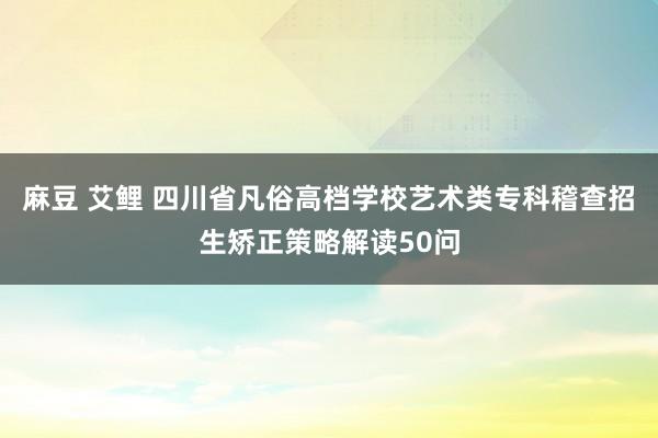 麻豆 艾鲤 四川省凡俗高档学校艺术类专科稽查招生矫正策略解读50问