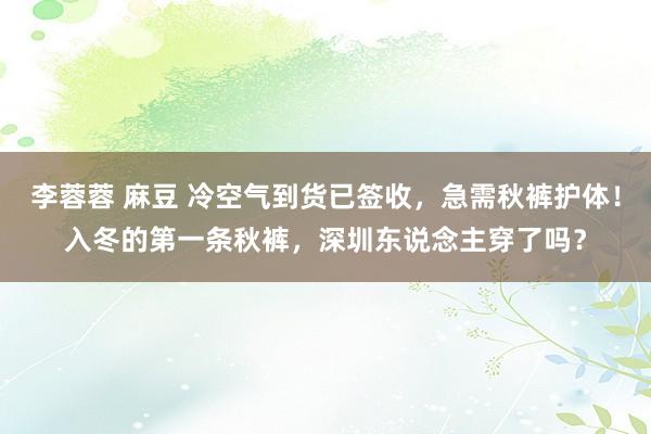 李蓉蓉 麻豆 冷空气到货已签收，急需秋裤护体！入冬的第一条秋裤，深圳东说念主穿了吗？
