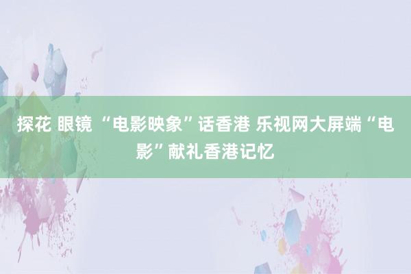 探花 眼镜 “电影映象”话香港 乐视网大屏端“电影”献礼香港记忆