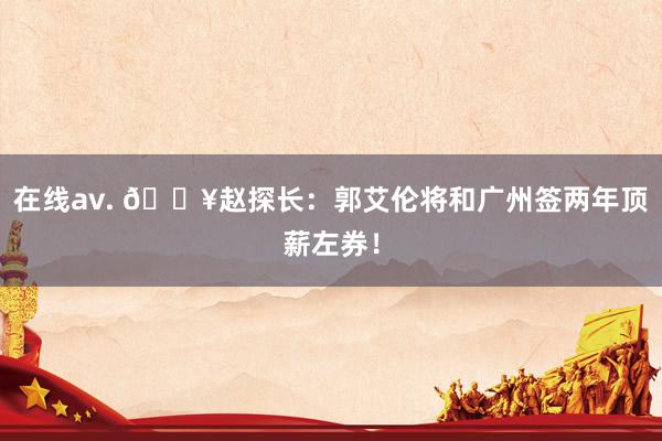 在线av. 💥赵探长：郭艾伦将和广州签两年顶薪左券！