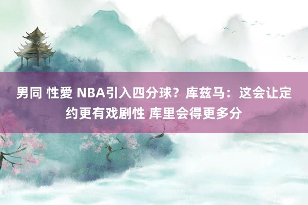 男同 性愛 NBA引入四分球？库兹马：这会让定约更有戏剧性 库里会得更多分