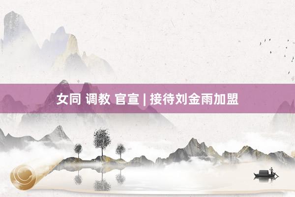 女同 调教 官宣 | 接待刘金雨加盟