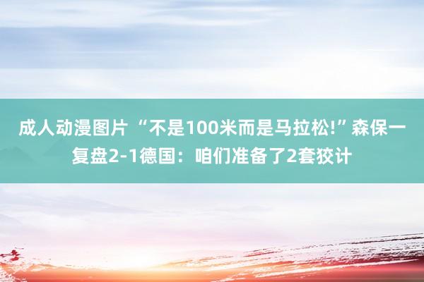 成人动漫图片 “不是100米而是马拉松!”森保一复盘2-1德国：咱们准备了2套狡计