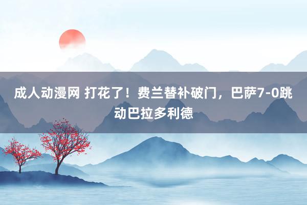成人动漫网 打花了！费兰替补破门，巴萨7-0跳动巴拉多利德