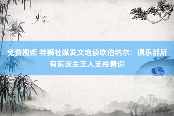 免费视频 特狮社媒发文饱读吹伯纳尔：俱乐部所有东谈主王人支柱着你