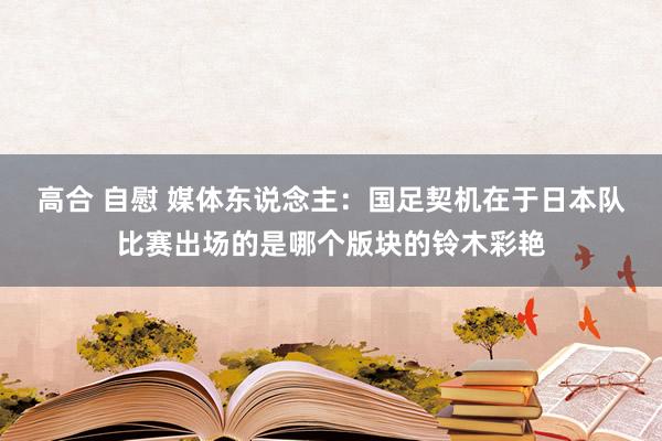 高合 自慰 媒体东说念主：国足契机在于日本队比赛出场的是哪个版块的铃木彩艳