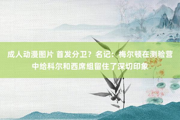 成人动漫图片 首发分卫？名记：梅尔顿在测验营中给科尔和西席组留住了深切印象