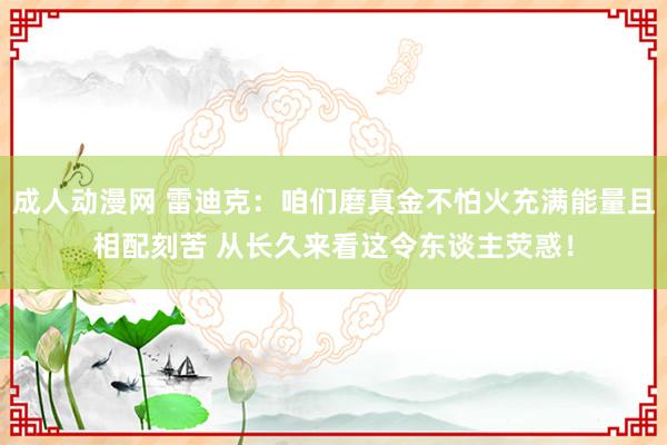 成人动漫网 雷迪克：咱们磨真金不怕火充满能量且相配刻苦 从长久来看这令东谈主荧惑！