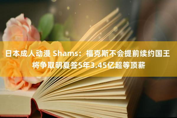 日本成人动漫 Shams：福克斯不会提前续约国王 将争取明夏签5年3.45亿超等顶薪