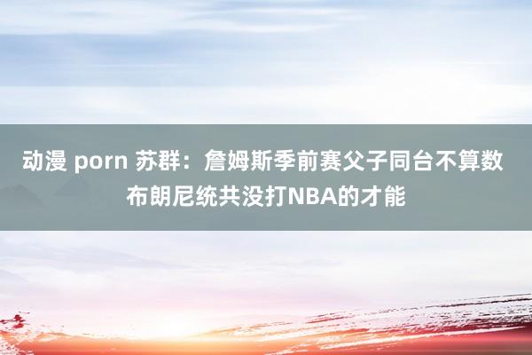 动漫 porn 苏群：詹姆斯季前赛父子同台不算数 布朗尼统共没打NBA的才能