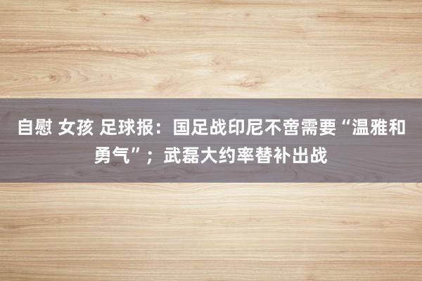 自慰 女孩 足球报：国足战印尼不啻需要“温雅和勇气”；武磊大约率替补出战