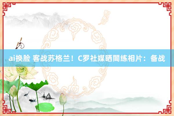 ai换脸 客战苏格兰！C罗社媒晒闇练相片：备战