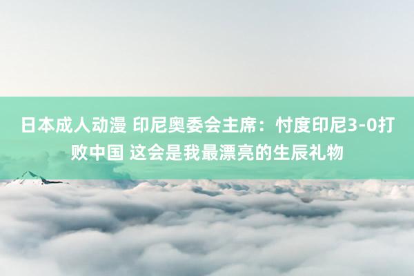 日本成人动漫 印尼奥委会主席：忖度印尼3-0打败中国 这会是我最漂亮的生辰礼物