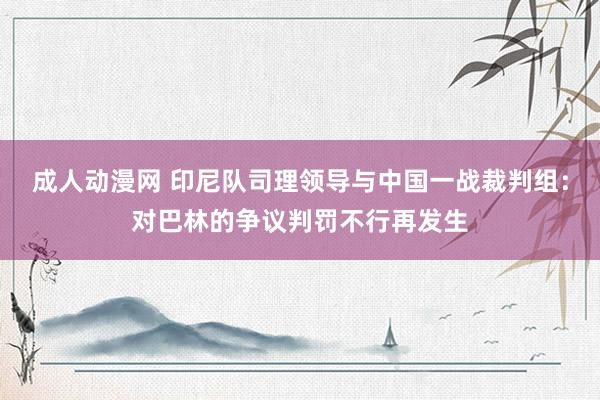 成人动漫网 印尼队司理领导与中国一战裁判组：对巴林的争议判罚不行再发生