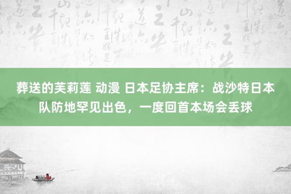 葬送的芙莉莲 动漫 日本足协主席：战沙特日本队防地罕见出色，一度回首本场会丢球