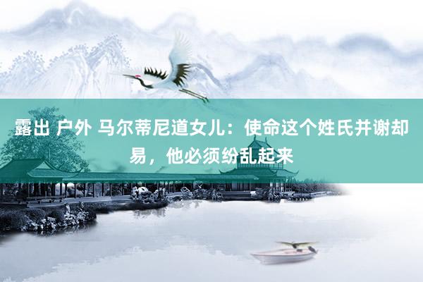 露出 户外 马尔蒂尼道女儿：使命这个姓氏并谢却易，他必须纷乱起来