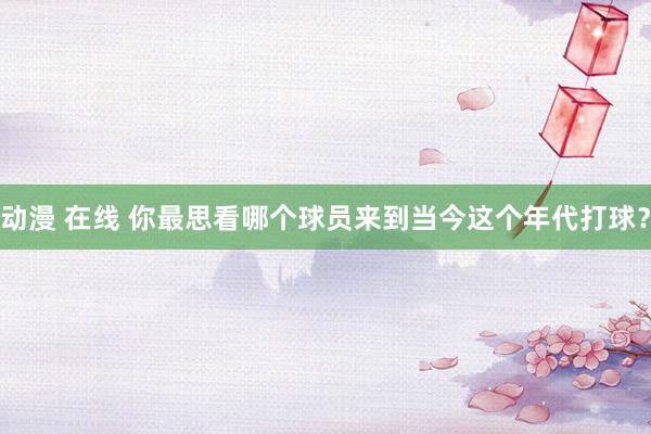 动漫 在线 你最思看哪个球员来到当今这个年代打球？