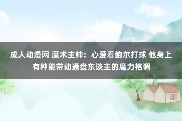 成人动漫网 魔术主帅：心爱看鲍尔打球 他身上有种能带动通盘东谈主的魔力格调