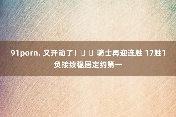 91porn. 又开动了！⚔️骑士再迎连胜 17胜1负接续稳居定约第一