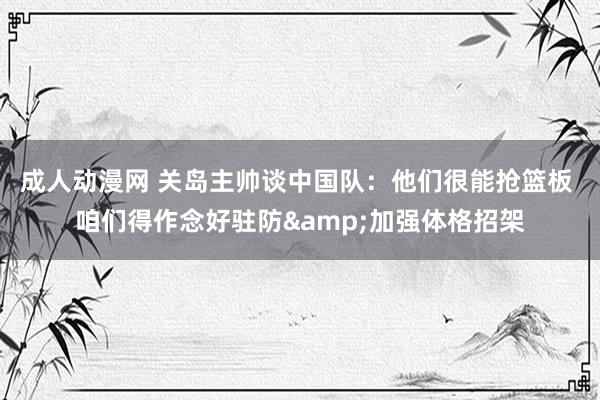 成人动漫网 关岛主帅谈中国队：他们很能抢篮板 咱们得作念好驻防&加强体格招架