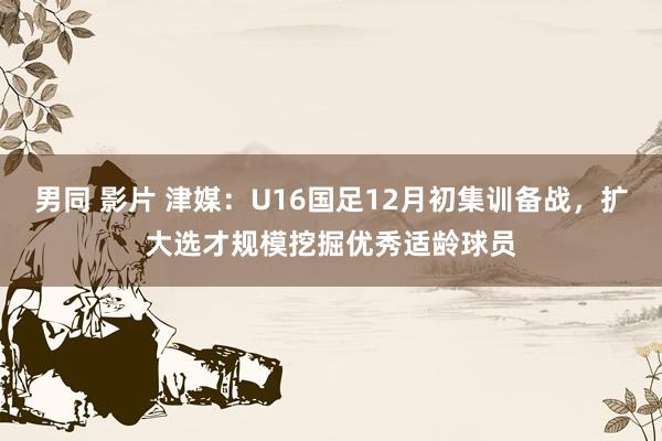 男同 影片 津媒：U16国足12月初集训备战，扩大选才规模挖掘优秀适龄球员