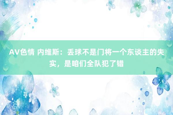 AV色情 内维斯：丢球不是门将一个东谈主的失实，是咱们全队犯了错