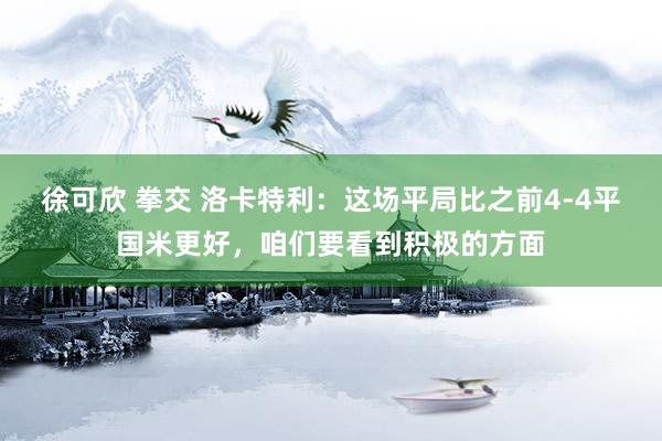 徐可欣 拳交 洛卡特利：这场平局比之前4-4平国米更好，咱们要看到积极的方面