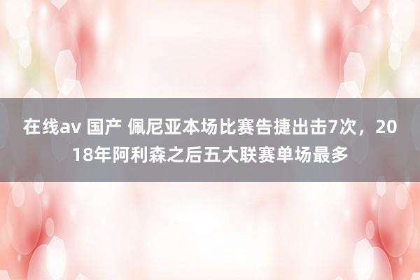 在线av 国产 佩尼亚本场比赛告捷出击7次，2018年阿利森之后五大联赛单场最多