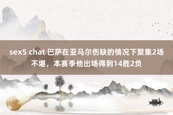 sex5 chat 巴萨在亚马尔伤缺的情况下聚集2场不堪，本赛季他出场得到14胜2负
