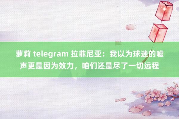萝莉 telegram 拉菲尼亚：我以为球迷的嘘声更是因为效力，咱们还是尽了一切远程