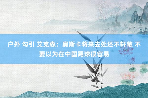 户外 勾引 艾克森：奥斯卡将来去处还不轩敞 不要以为在中国踢球很容易